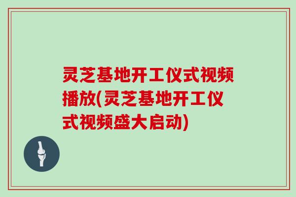 灵芝基地开工仪式视频播放(灵芝基地开工仪式视频盛大启动)