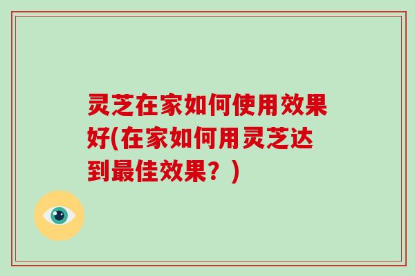 灵芝在家如何使用效果好(在家如何用灵芝达到佳效果？)