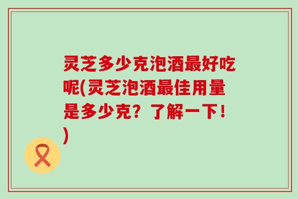 灵芝多少克泡酒好吃呢(灵芝泡酒佳用量是多少克？了解一下！)