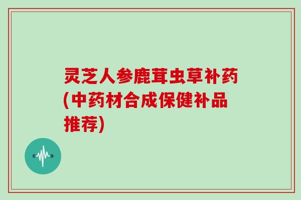 灵芝人参鹿茸虫草补药(材合成保健补品推荐)