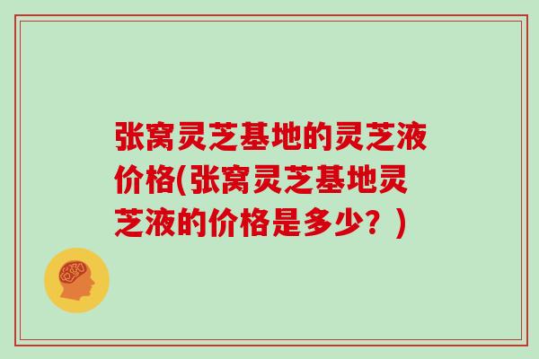 张窝灵芝基地的灵芝液价格(张窝灵芝基地灵芝液的价格是多少？)