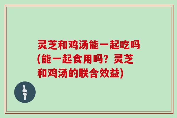 灵芝和鸡汤能一起吃吗(能一起食用吗？灵芝和鸡汤的联合效益)