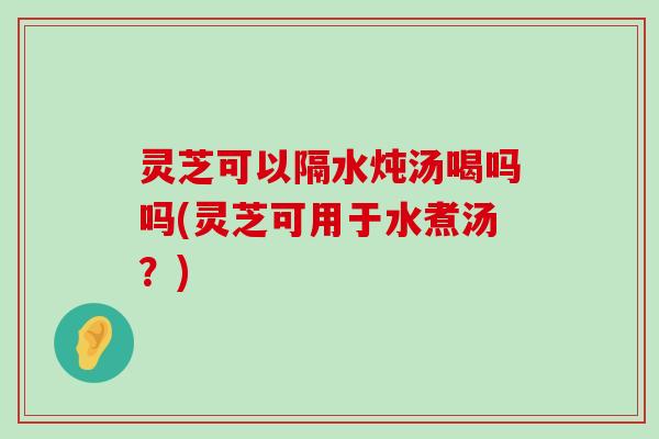 灵芝可以隔水炖汤喝吗吗(灵芝可用于水煮汤？)