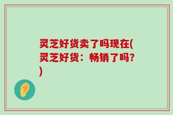 灵芝好货卖了吗现在(灵芝好货：畅销了吗？)