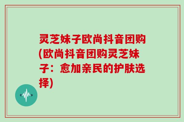 灵芝妹子欧尚抖音团购(欧尚抖音团购灵芝妹子：愈加亲民的护肤选择)