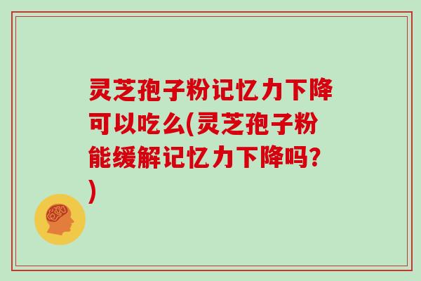 灵芝孢子粉记忆力下降可以吃么(灵芝孢子粉能缓解记忆力下降吗？)