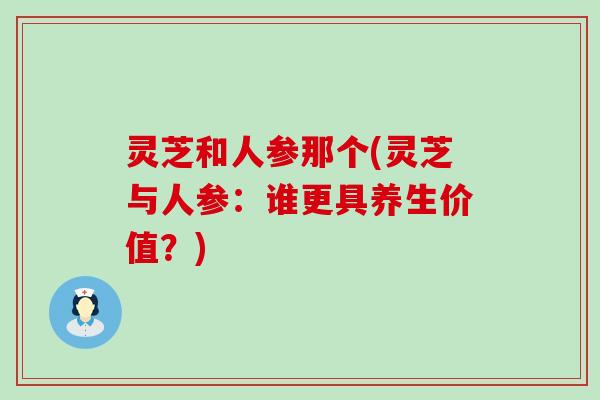 灵芝和人参那个(灵芝与人参：谁更具养生价值？)