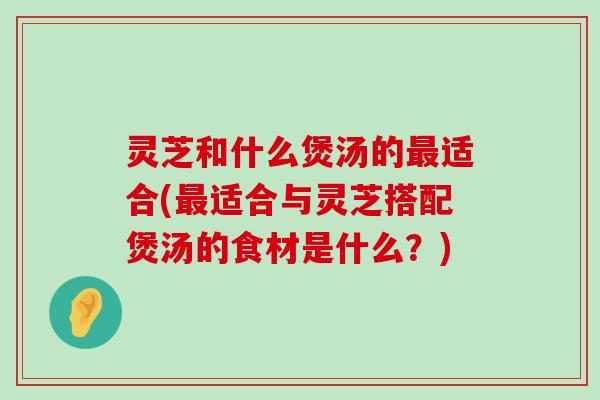 灵芝和什么煲汤的适合(适合与灵芝搭配煲汤的食材是什么？)