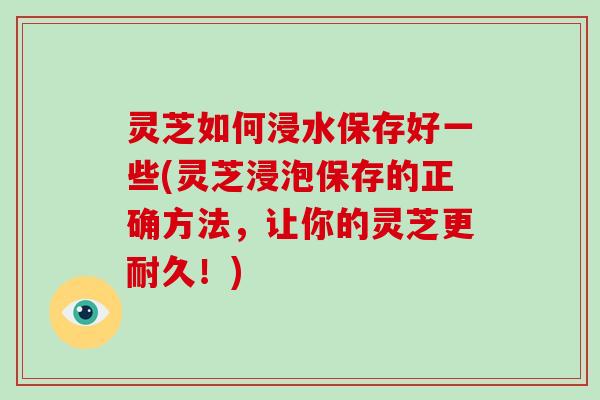 灵芝如何浸水保存好一些(灵芝浸泡保存的正确方法，让你的灵芝更耐久！)