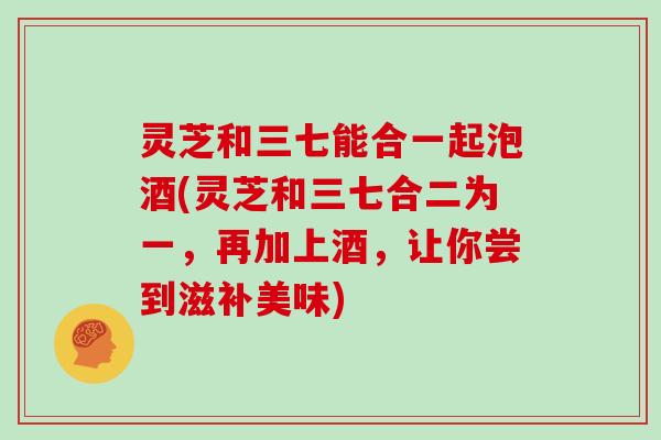 灵芝和三七能合一起泡酒(灵芝和三七合二为一，再加上酒，让你尝到滋补美味)