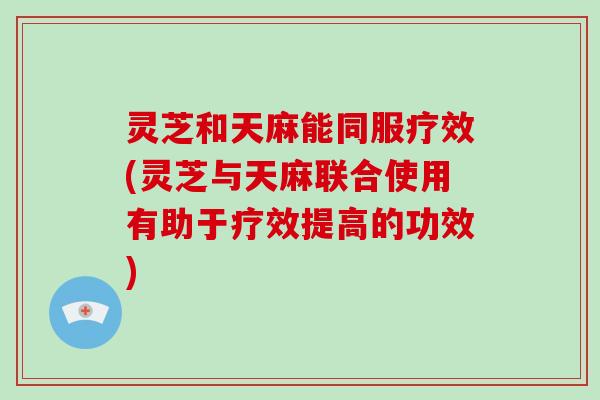 灵芝和天麻能同服疗效(灵芝与天麻联合使用有助于疗效提高的功效)