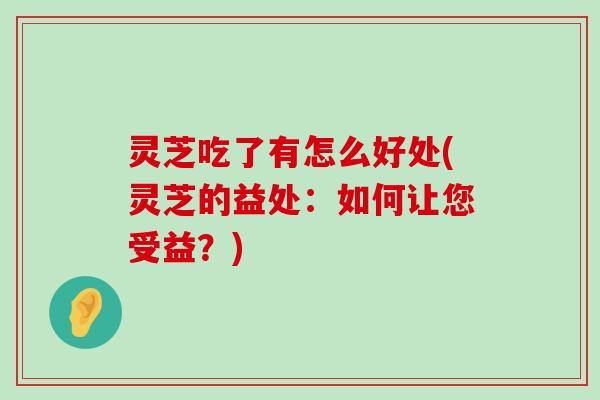 灵芝吃了有怎么好处(灵芝的益处：如何让您受益？)