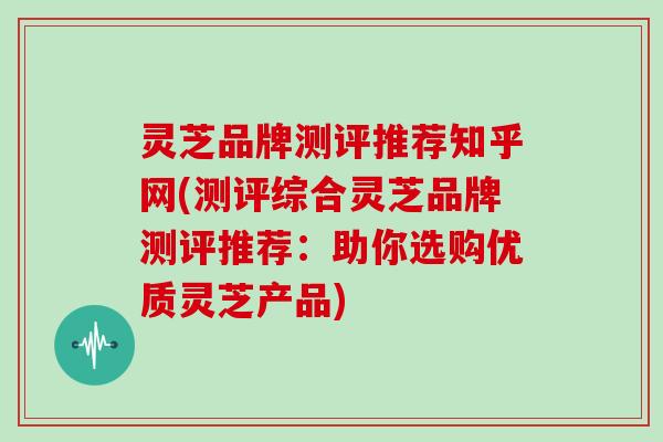 灵芝品牌测评推荐知乎网(测评综合灵芝品牌测评推荐：助你选购优质灵芝产品)