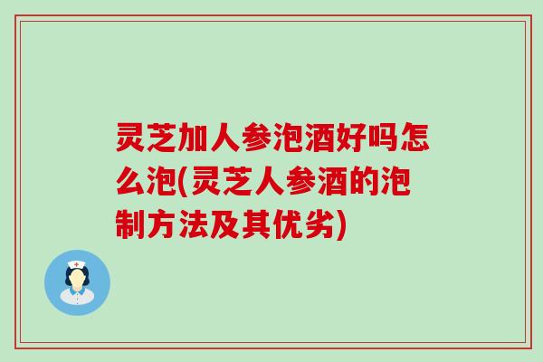 灵芝加人参泡酒好吗怎么泡(灵芝人参酒的泡制方法及其优劣)