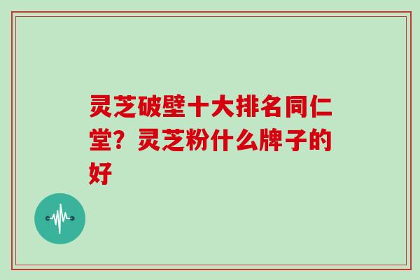 灵芝破壁十大排名同仁堂？灵芝粉什么牌子的好