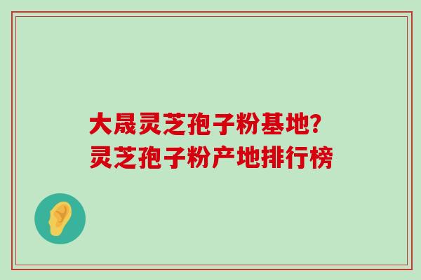 大晟灵芝孢子粉基地？灵芝孢子粉产地排行榜