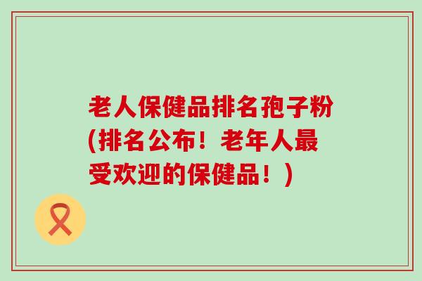 老人保健品排名孢子粉(排名公布！老年人受欢迎的保健品！)