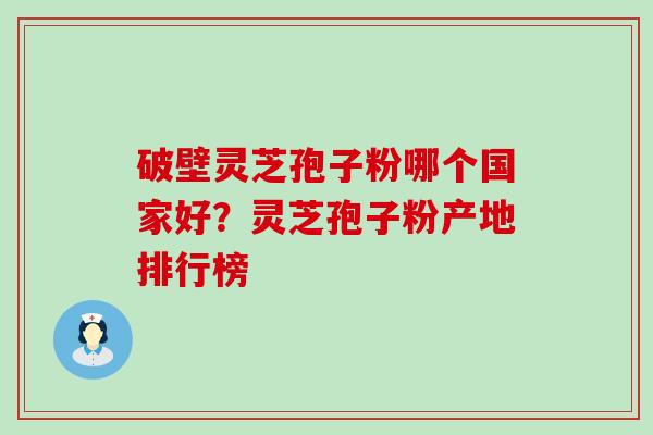 破壁灵芝孢子粉哪个国家好？灵芝孢子粉产地排行榜