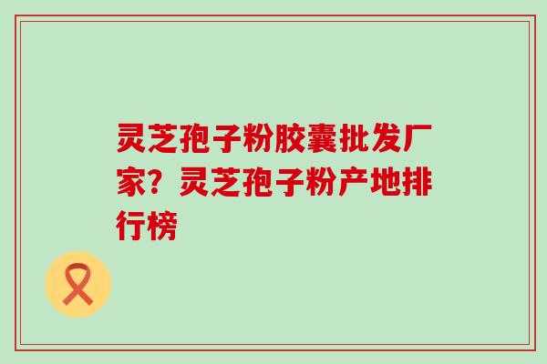 灵芝孢子粉胶囊批发厂家？灵芝孢子粉产地排行榜