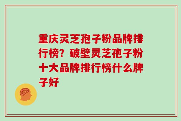 重庆灵芝孢子粉品牌排行榜？破壁灵芝孢子粉十大品牌排行榜什么牌子好