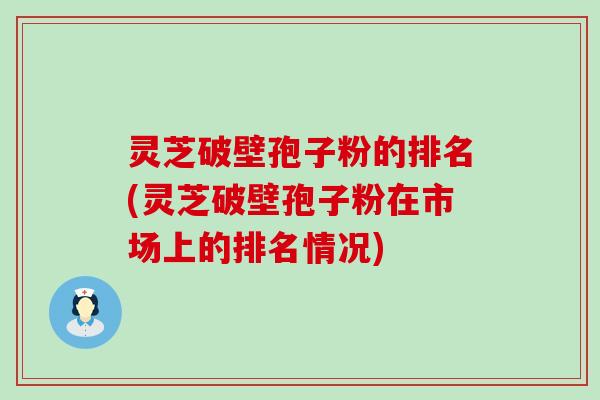 灵芝破壁孢子粉的排名(灵芝破壁孢子粉在市场上的排名情况)