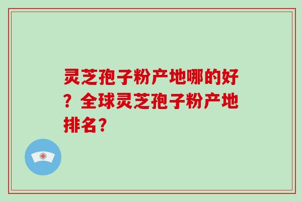 灵芝孢子粉产地哪的好？全球灵芝孢子粉产地排名？