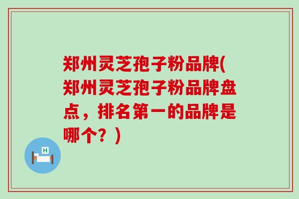 郑州灵芝孢子粉品牌(郑州灵芝孢子粉品牌盘点，排名第一的品牌是哪个？)