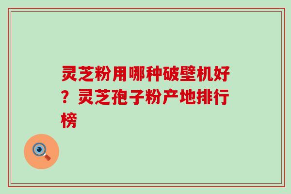 灵芝粉用哪种破壁机好？灵芝孢子粉产地排行榜