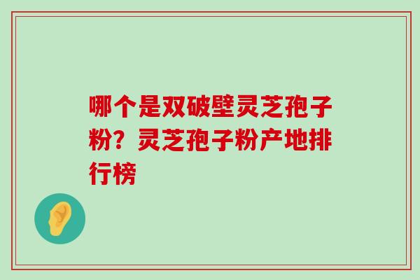 哪个是双破壁灵芝孢子粉？灵芝孢子粉产地排行榜