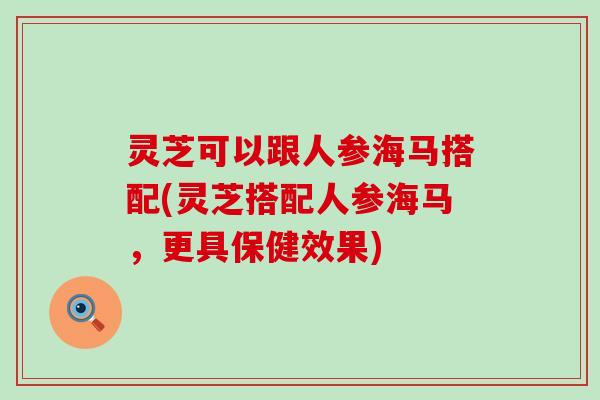 灵芝可以跟人参海马搭配(灵芝搭配人参海马，更具保健效果)