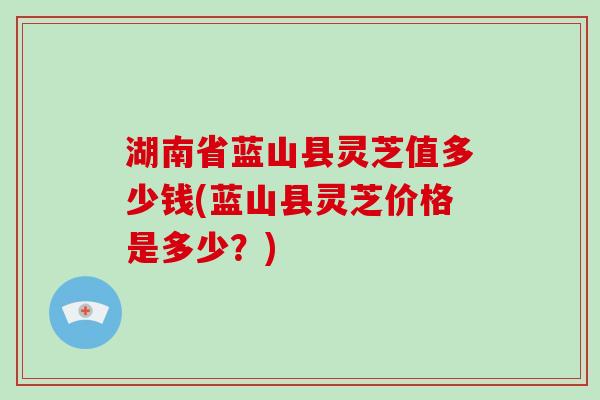 湖南省蓝山县灵芝值多少钱(蓝山县灵芝价格是多少？)