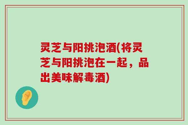 灵芝与阳挑泡酒(将灵芝与阳挑泡在一起，品出美味酒)