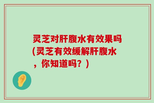 灵芝对腹水有效果吗(灵芝有效缓解腹水，你知道吗？)