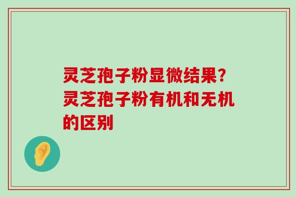 灵芝孢子粉显微结果？灵芝孢子粉有机和无机的区别