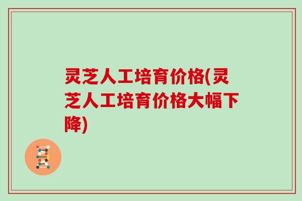 灵芝人工培育价格(灵芝人工培育价格大幅下降)