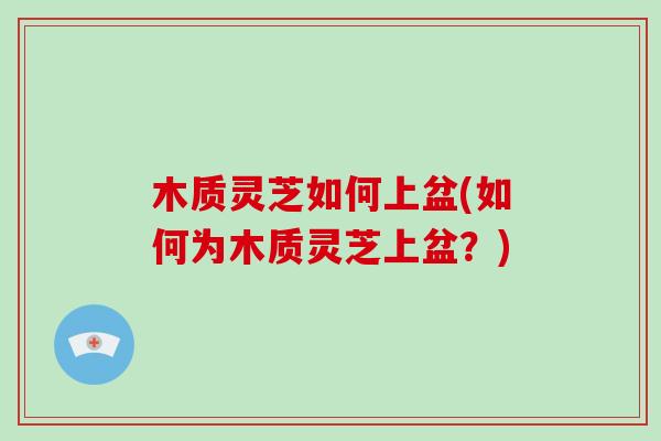 木质灵芝如何上盆(如何为木质灵芝上盆？)