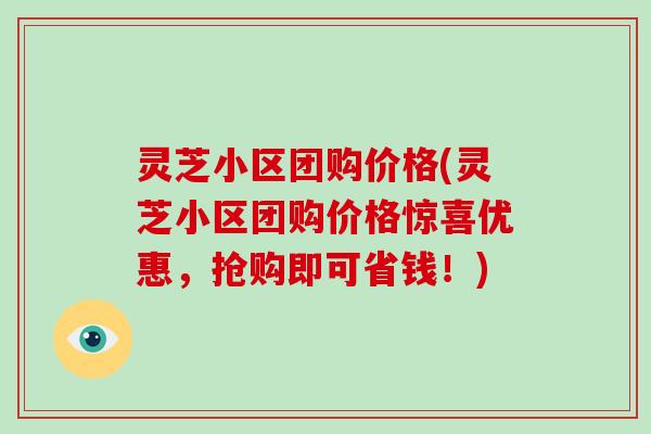 灵芝小区团购价格(灵芝小区团购价格惊喜优惠，抢购即可省钱！)