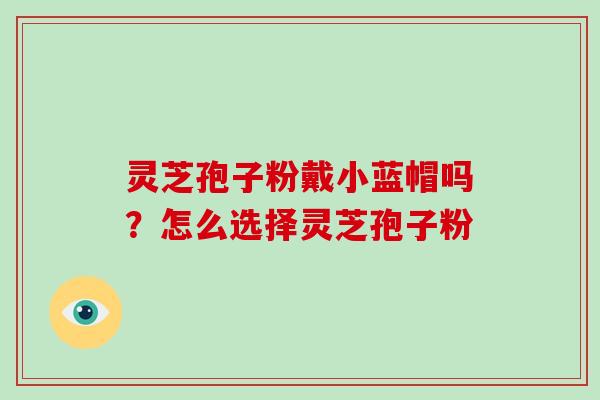 灵芝孢子粉戴小蓝帽吗？怎么选择灵芝孢子粉