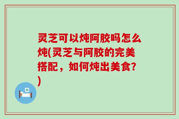 灵芝可以炖阿胶吗怎么炖(灵芝与阿胶的完美搭配，如何炖出美食？)