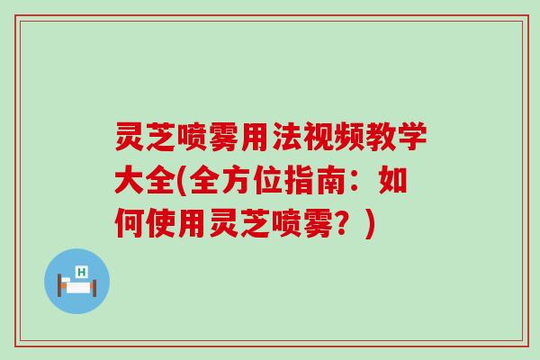 灵芝喷雾用法视频教学大全(全方位指南：如何使用灵芝喷雾？)