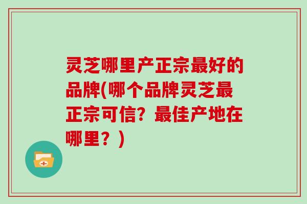 灵芝哪里产正宗好的品牌(哪个品牌灵芝正宗可信？佳产地在哪里？)