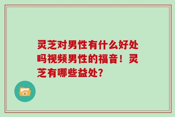 灵芝对男性有什么好处吗视频男性的福音！灵芝有哪些益处？