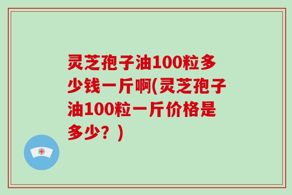 灵芝孢子油100粒多少钱一斤啊(灵芝孢子油100粒一斤价格是多少？)