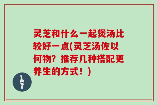 灵芝和什么一起煲汤比较好一点(灵芝汤佐以何物？推荐几种搭配更养生的方式！)