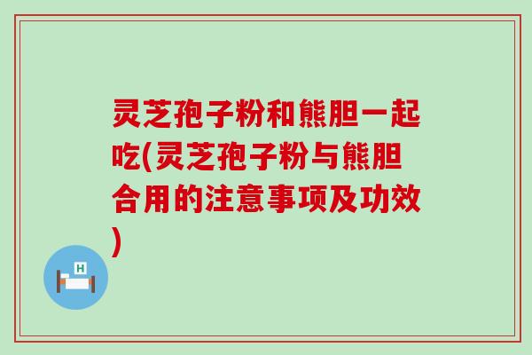 灵芝孢子粉和熊胆一起吃(灵芝孢子粉与熊胆合用的注意事项及功效)