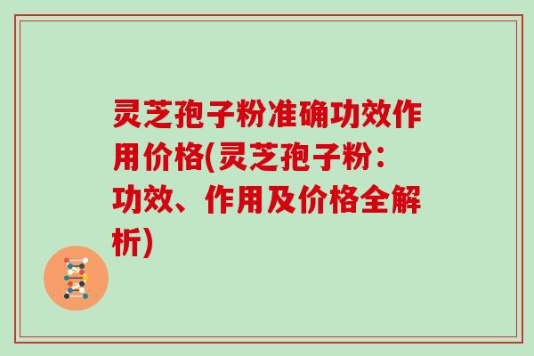 灵芝孢子粉准确功效作用价格(灵芝孢子粉：功效、作用及价格全解析)