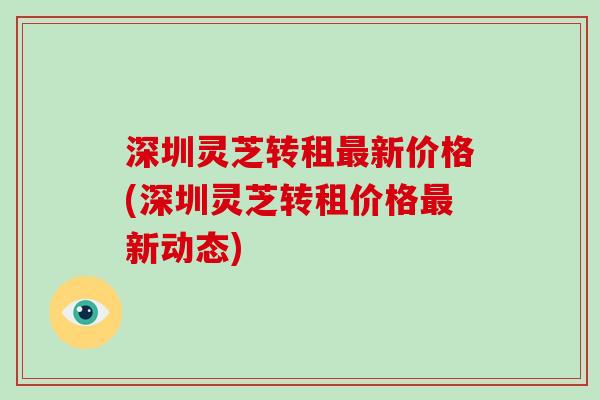 深圳灵芝转租新价格(深圳灵芝转租价格新动态)