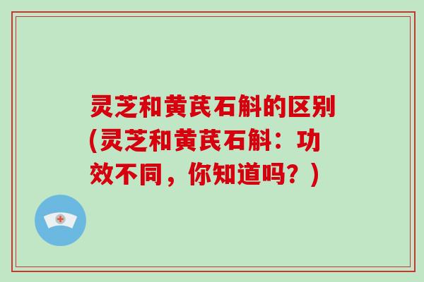 灵芝和黄芪石斛的区别(灵芝和黄芪石斛：功效不同，你知道吗？)