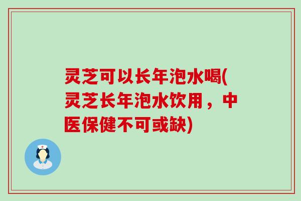 灵芝可以长年泡水喝(灵芝长年泡水饮用，中医保健不可或缺)