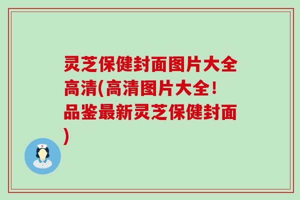 灵芝保健封面图片大全高清(高清图片大全！品鉴新灵芝保健封面)